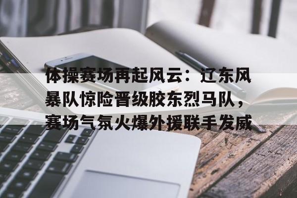 体操赛场再起风云:辽东风暴队惊险晋级胶东烈马队,赛场气氛火爆外援联手发威的简单介绍 体操赛场再起风云:辽东风暴队惊险晋级胶东烈马队,赛场气氛火爆外援联手发威的简单介绍