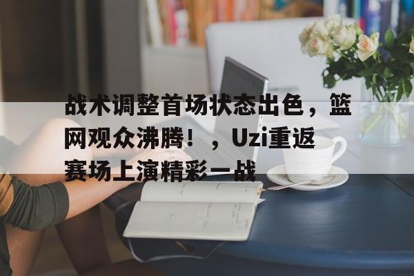 关于战术调整首场状态出色,篮网观众沸腾!,Uzi重返赛场上演精彩一战的信息 关于战术调整首场状态出色,篮网观众沸腾!,Uzi重返赛场上演精彩一战的信息