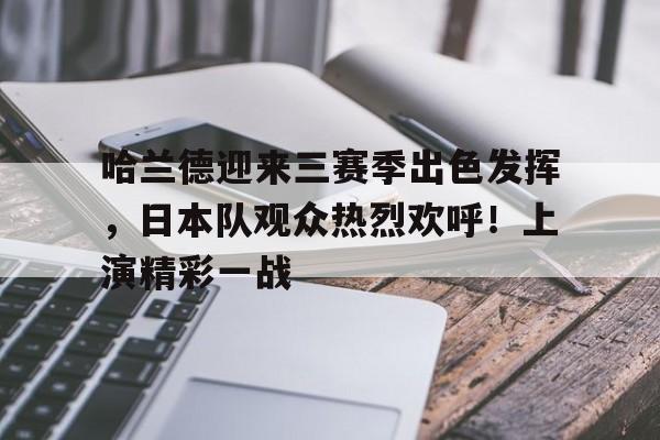 哈兰德迎来三赛季出色发挥,日本队观众热烈欢呼!上演精彩一战的简单介绍 哈兰德迎来三赛季出色发挥,日本队观众热烈欢呼!上演精彩一战的简单介绍