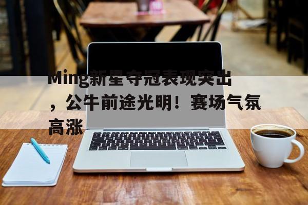 Ming新星夺冠表现突出,公牛前途光明!赛场气氛高涨(前途无量演员职位表) Ming新星夺冠表现突出,公牛前途光明!赛场气氛高涨(前途无量演员职位表)