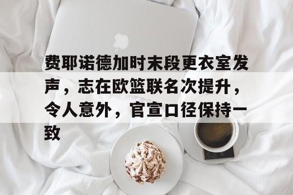 kaiyun官方网站-包含费耶诺德加时末段更衣室发声，志在欧篮联名次提升，令人意外，官宣口径保持一致的词条