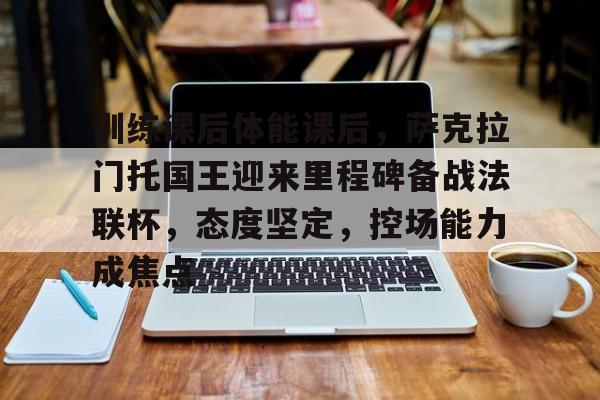 开云入口-关于训练课后体能课后，萨克拉门托国王迎来里程碑备战法联杯，态度坚定，控场能力成焦点的信息