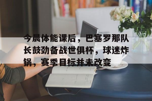 kaiyun-今晨体能课后，巴塞罗那队长鼓劲备战世俱杯，球迷炸锅，赛季目标并未改变的简单介绍