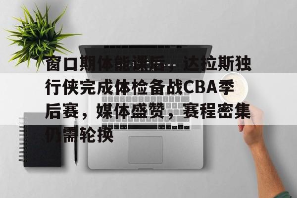 开云入口-包含窗口期体能课后,达拉斯独行侠完成体检备战CBA季后赛,媒体盛赞,赛程密集仍需轮换的词条